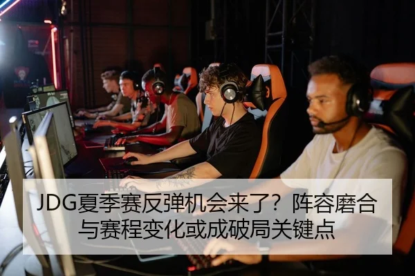 JDG夏季赛反弹机会来了？阵容磨合与赛程变化或成破局关键点